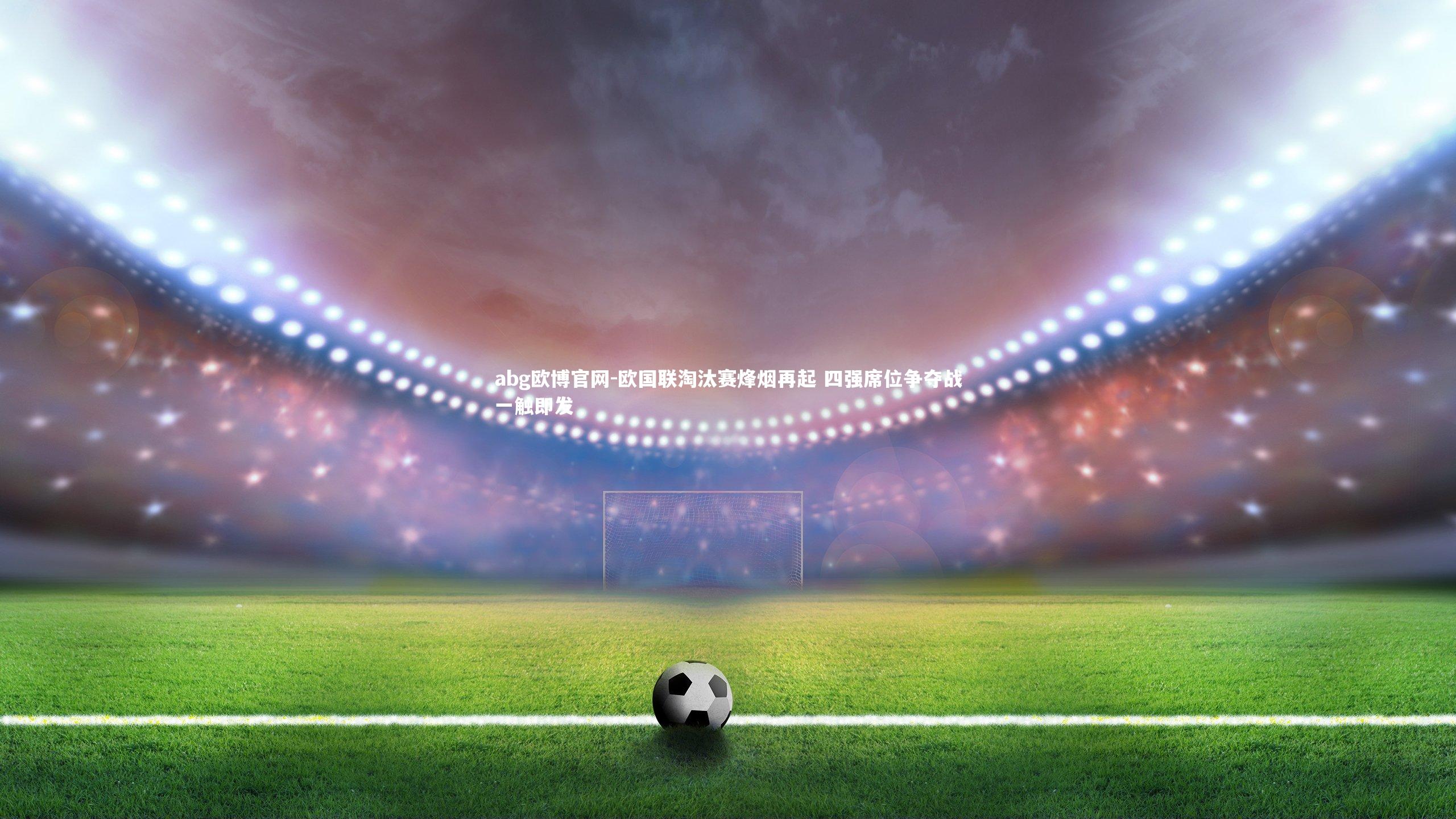 abg欧博官网-欧国联淘汰赛烽烟再起 四强席位争夺战一触即发